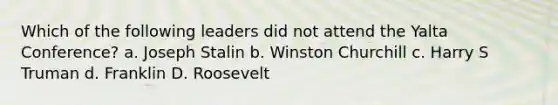 Which of the following leaders did not attend the Yalta Conference? a. Joseph Stalin b. Winston Churchill c. Harry S Truman d. Franklin D. Roosevelt