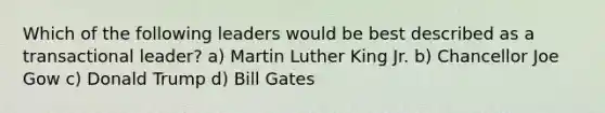 Which of the following leaders would be best described as a transactional leader? a) Martin Luther King Jr. b) Chancellor Joe Gow c) Donald Trump d) Bill Gates