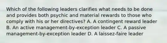 Which of the following leaders clarifies what needs to be done and provides both psychic and material rewards to those who comply with his or her directives? A. A contingent reward leader B. An active management-by-exception leader C. A passive management-by-exception leader D. A laissez-faire leader