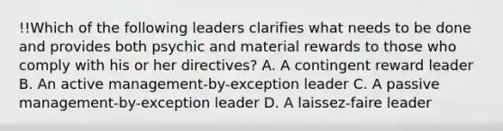 !!Which of the following leaders clarifies what needs to be done and provides both psychic and material rewards to those who comply with his or her directives? A. A contingent reward leader B. An active management-by-exception leader C. A passive management-by-exception leader D. A laissez-faire leader