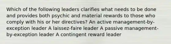 Which of the following leaders clarifies what needs to be done and provides both psychic and material rewards to those who comply with his or her directives? An active management-by-exception leader A laissez-faire leader A passive management-by-exception leader A contingent reward leader