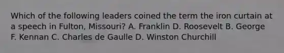 Which of the following leaders coined the term the iron curtain at a speech in Fulton, Missouri? A. Franklin D. Roosevelt B. George F. Kennan C. Charles de Gaulle D. Winston Churchill