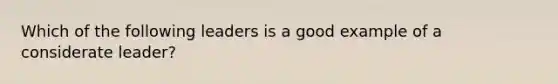 Which of the following leaders is a good example of a considerate leader?