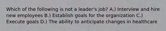 Which of the following is not a leader's job? A.) Interview and hire new employees B.) Establish goals for the organization C.) Execute goals D.) The ability to anticipate changes in healthcare