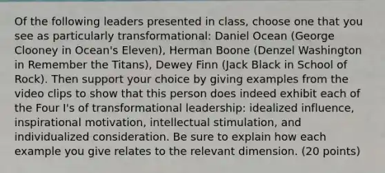 Of the following leaders presented in class, choose one that you see as particularly transformational: Daniel Ocean (George Clooney in Ocean's Eleven), Herman Boone (Denzel Washington in Remember the Titans), Dewey Finn (Jack Black in School of Rock). Then support your choice by giving examples from the video clips to show that this person does indeed exhibit each of the Four I's of transformational leadership: idealized influence, inspirational motivation, intellectual stimulation, and individualized consideration. Be sure to explain how each example you give relates to the relevant dimension. (20 points)