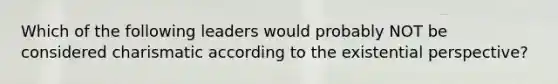 Which of the following leaders would probably NOT be considered charismatic according to the existential perspective?
