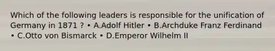 Which of the following leaders is responsible for the unification of Germany in 1871 ? • A.Adolf Hitler • B.Archduke Franz Ferdinand • C.Otto von Bismarck • D.Emperor Wilhelm II