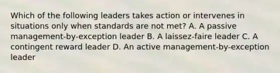 Which of the following leaders takes action or intervenes in situations only when standards are not met? A. A passive management-by-exception leader B. A laissez-faire leader C. A contingent reward leader D. An active management-by-exception leader