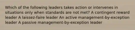 Which of the following leaders takes action or intervenes in situations only when standards are not met? A contingent reward leader A laissez-faire leader An active management-by-exception leader A passive management-by-exception leader