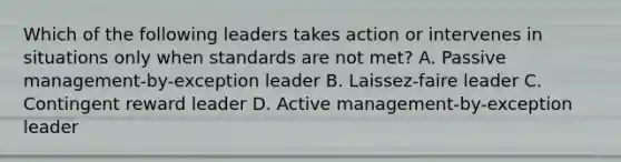 Which of the following leaders takes action or intervenes in situations only when standards are not met? A. Passive management-by-exception leader B. Laissez-faire leader C. Contingent reward leader D. Active management-by-exception leader