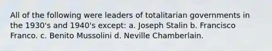 All of the following were leaders of totalitarian governments in the 1930's and 1940's except: a. Joseph Stalin b. Francisco Franco. c. Benito Mussolini d. Neville Chamberlain.