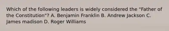 Which of the following leaders is widely considered the "Father of the Constitution"? A. Benjamin Franklin B. Andrew Jackson C. James madison D. Roger Williams