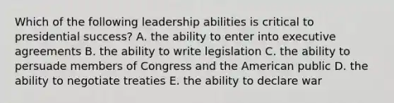 Which of the following leadership abilities is critical to presidential success? A. the ability to enter into executive agreements B. the ability to write legislation C. the ability to persuade members of Congress and the American public D. the ability to negotiate treaties E. the ability to declare war