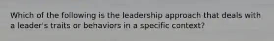 Which of the following is the leadership approach that deals with a leader's traits or behaviors in a specific context?