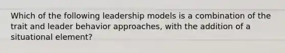 Which of the following leadership models is a combination of the trait and leader behavior approaches, with the addition of a situational element?