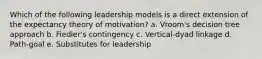 Which of the following leadership models is a direct extension of the expectancy theory of motivation? a. Vroom's decision tree approach b. Fiedler's contingency c. Vertical-dyad linkage d. Path-goal e. Substitutes for leadership