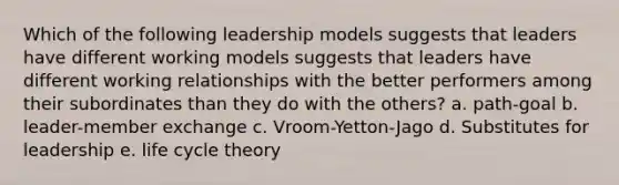 Which of the following leadership models suggests that leaders have different working models suggests that leaders have different working relationships with the better performers among their subordinates than they do with the others? a. path-goal b. leader-member exchange c. Vroom-Yetton-Jago d. Substitutes for leadership e. life cycle theory