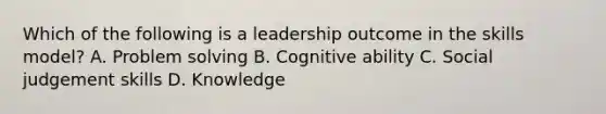 Which of the following is a leadership outcome in the skills model? A. Problem solving B. Cognitive ability C. Social judgement skills D. Knowledge