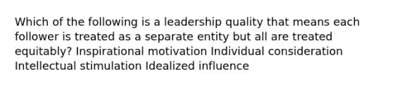 Which of the following is a leadership quality that means each follower is treated as a separate entity but all are treated equitably? Inspirational motivation Individual consideration Intellectual stimulation Idealized influence