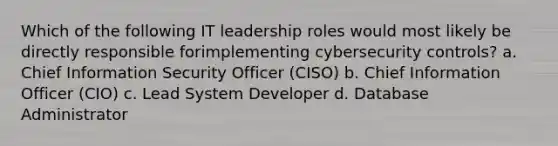 Which of the following IT leadership roles would most likely be directly responsible forimplementing cybersecurity controls? a. Chief Information Security Officer (CISO) b. Chief Information Officer (CIO) c. Lead System Developer d. Database Administrator