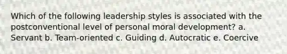 Which of the following leadership styles is associated with the postconventional level of personal moral development? a. Servant b. Team-oriented c. Guiding d. Autocratic e. Coercive