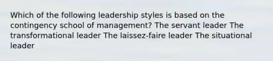 Which of the following leadership styles is based on the contingency school of management? The servant leader The transformational leader The laissez-faire leader The situational leader