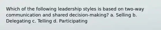 Which of the following leadership styles is based on two-way communication and shared decision-making? a. Selling b. Delegating c. Telling d. Participating