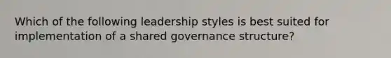 Which of the following leadership styles is best suited for implementation of a shared governance structure?