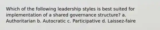 Which of the following leadership styles is best suited for implementation of a shared governance structure? a. Authoritarian b. Autocratic c. Participative d. Laissez-faire