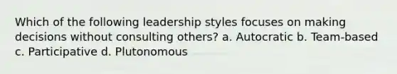 Which of the following leadership styles focuses on making decisions without consulting others? a. Autocratic b. Team-based c. Participative d. Plutonomous