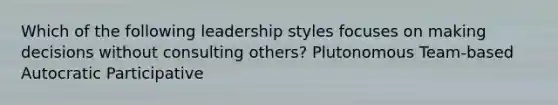 Which of the following leadership styles focuses on making decisions without consulting others? Plutonomous Team-based Autocratic Participative