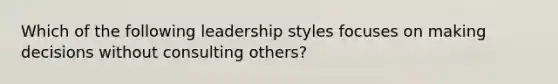 Which of the following leadership styles focuses on making decisions without consulting others?