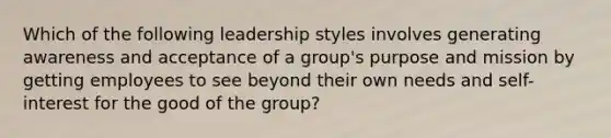 Which of the following leadership styles involves generating awareness and acceptance of a group's purpose and mission by getting employees to see beyond their own needs and self-interest for the good of the group?