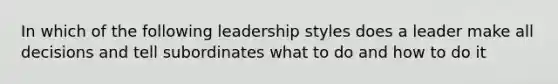 In which of the following leadership styles does a leader make all decisions and tell subordinates what to do and how to do it