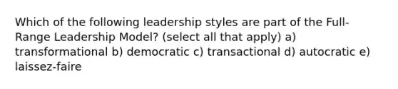 Which of the following leadership styles are part of the Full-Range Leadership Model? (select all that apply) a) transformational b) democratic c) transactional d) autocratic e) laissez-faire