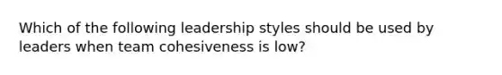 Which of the following leadership styles should be used by leaders when team cohesiveness is low?