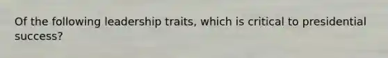 Of the following leadership traits, which is critical to presidential success?