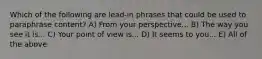 Which of the following are lead-in phrases that could be used to paraphrase content? A) From your perspective... B) The way you see it is... C) Your point of view is... D) It seems to you... E) All of the above