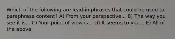 Which of the following are lead-in phrases that could be used to paraphrase content? A) From your perspective... B) The way you see it is... C) Your point of view is... D) It seems to you... E) All of the above