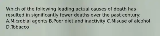 Which of the following leading actual causes of death has resulted in significantly fewer deaths over the past century: A.Microbial agents B.Poor diet and inactivity C.Misuse of alcohol D.Tobacco