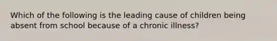 Which of the following is the leading cause of children being absent from school because of a chronic illness?