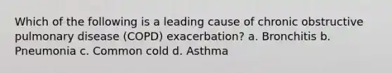 Which of the following is a leading cause of chronic obstructive pulmonary disease (COPD) exacerbation? a. Bronchitis b. Pneumonia c. Common cold d. Asthma