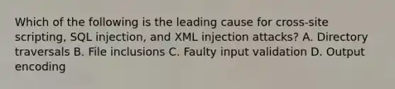 Which of the following is the leading cause for cross-site scripting, SQL injection, and XML injection attacks? A. Directory traversals B. File inclusions C. Faulty input validation D. Output encoding