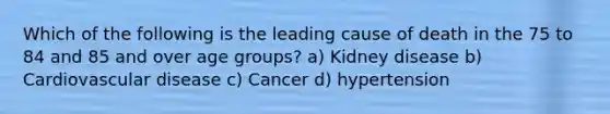 Which of the following is the leading cause of death in the 75 to 84 and 85 and over age groups? a) Kidney disease b) Cardiovascular disease c) Cancer d) hypertension