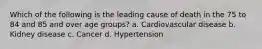 Which of the following is the leading cause of death in the 75 to 84 and 85 and over age groups? a. Cardiovascular disease b. Kidney disease c. Cancer d. Hypertension