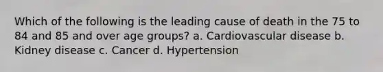 Which of the following is the leading cause of death in the 75 to 84 and 85 and over age groups? a. Cardiovascular disease b. Kidney disease c. Cancer d. Hypertension