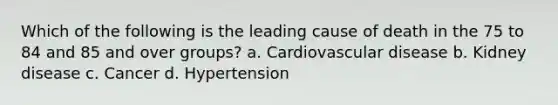 Which of the following is the leading cause of death in the 75 to 84 and 85 and over groups? a. Cardiovascular disease b. Kidney disease c. Cancer d. Hypertension