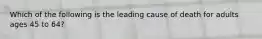 Which of the following is the leading cause of death for adults ages 45 to 64?