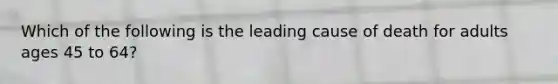 Which of the following is the leading cause of death for adults ages 45 to 64?