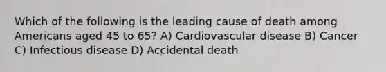 Which of the following is the leading cause of death among Americans aged 45 to 65? A) Cardiovascular disease B) Cancer C) Infectious disease D) Accidental death